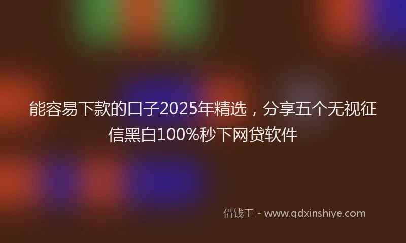 能容易下款的口子2025年精选，分享五个无视征信黑白100%秒下网贷软件