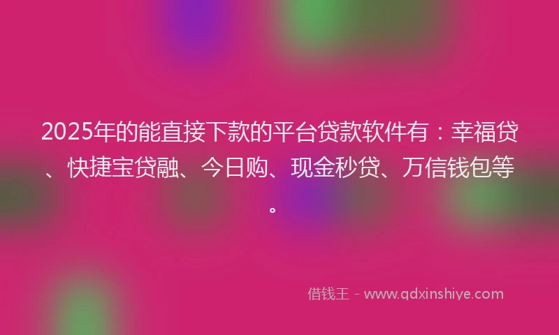 2025年的能直接下款的平台贷款软件有：幸福贷、快捷宝贷融、今日购、现金秒贷、万信钱包等。