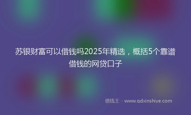 苏银财富可以借钱吗2025年精选，概括5个靠谱借钱的网贷口子
