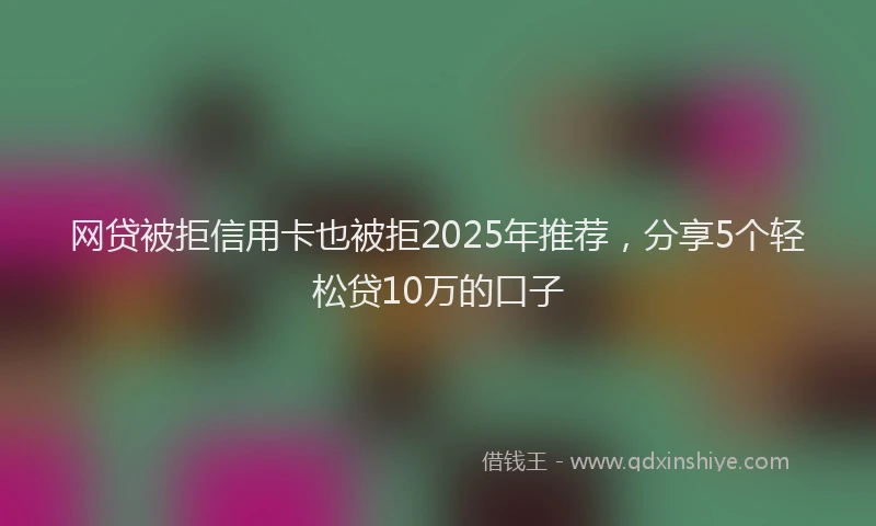 网贷被拒信用卡也被拒2025年推荐，分享5个轻松贷10万的口子