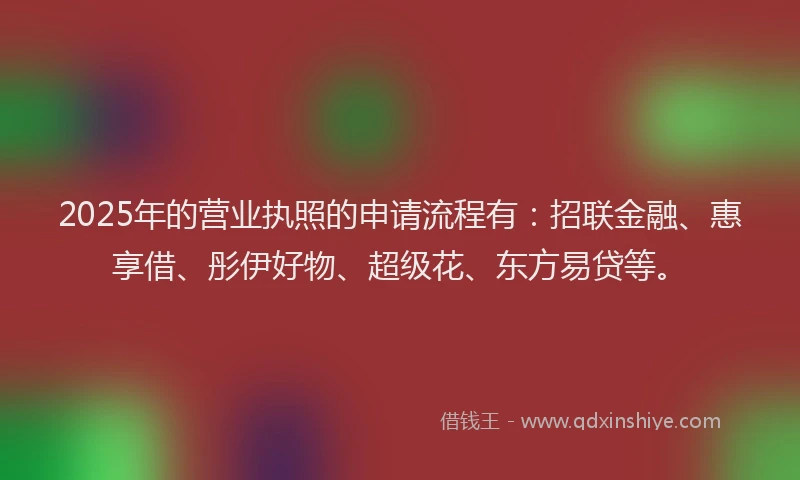 2025年的营业执照的申请流程有：招联金融、惠享借、彤伊好物、超级花、东方易贷等。