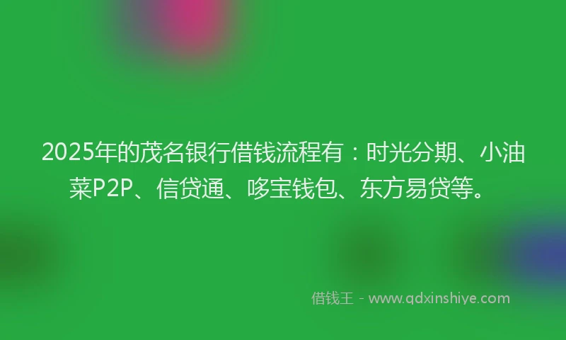 2025年的茂名银行借钱流程有：时光分期、小油菜P2P、信贷通、哆宝钱包、东方易贷等。