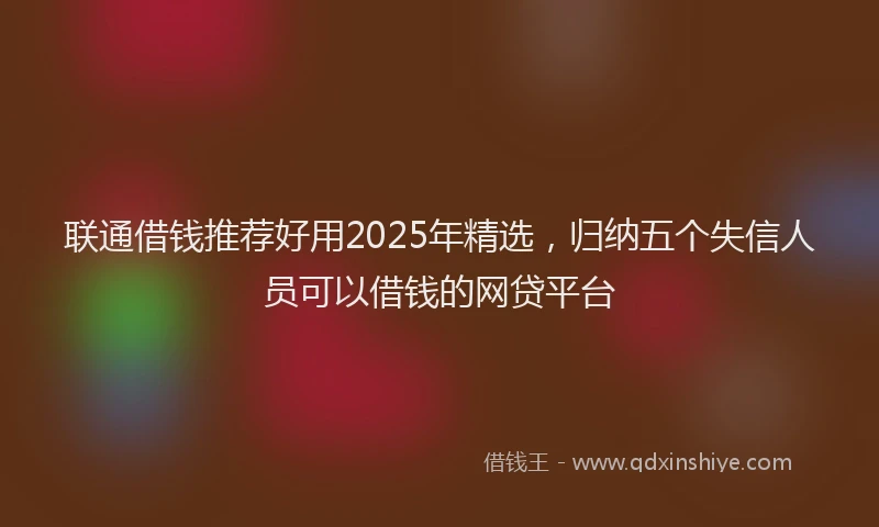 联通借钱推荐好用2025年精选，归纳五个失信人员可以借钱的网贷平台