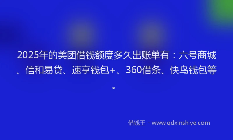 2025年的美团借钱额度多久出账单有：六号商城、信和易贷、速享钱包+、360借条、快鸟钱包等。