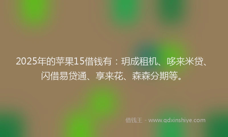 2025年的苹果15借钱有：玥成租机、哆来米贷、闪借易贷通、享来花、森森分期等。
