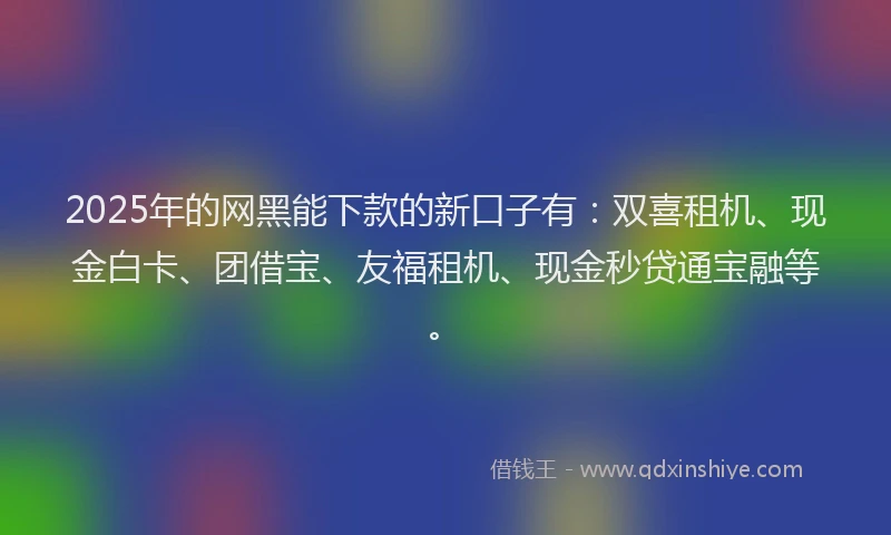 2025年的网黑能下款的新口子有：双喜租机、现金白卡、团借宝、友福租机、现金秒贷通宝融等。