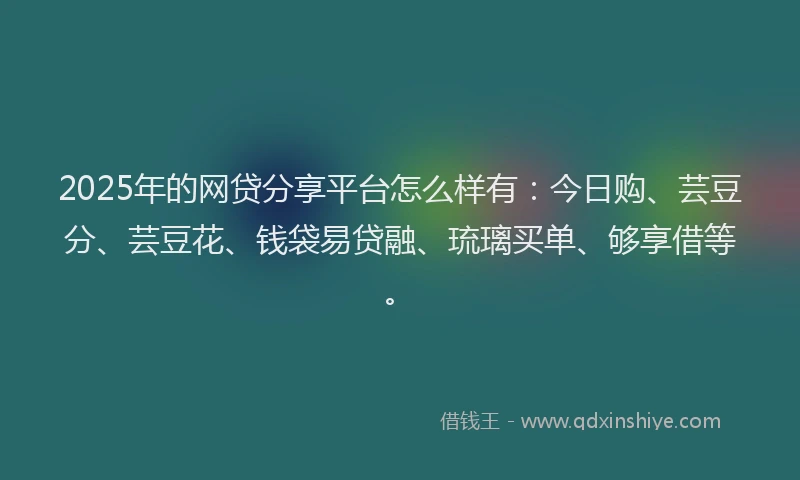 2025年的网贷分享平台怎么样有：今日购、芸豆分、芸豆花、钱袋易贷融、琉璃买单、够享借等。