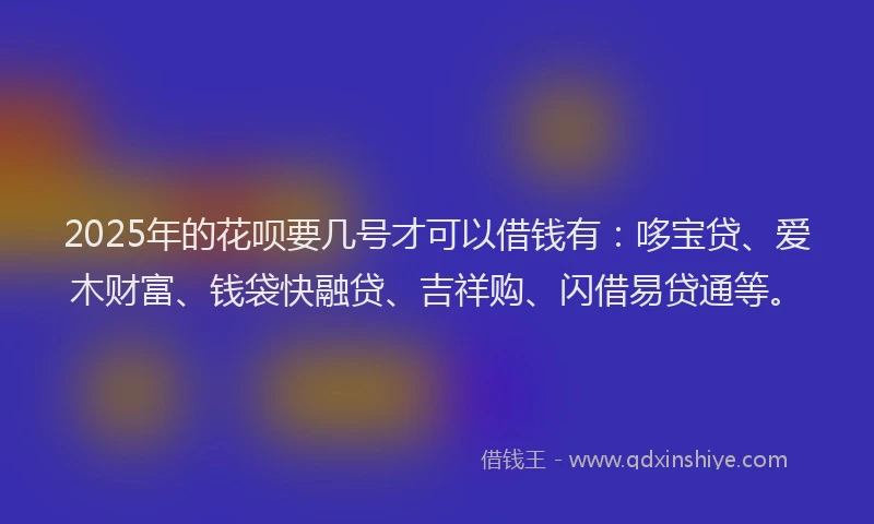 2025年的花呗要几号才可以借钱有：哆宝贷、爱木财富、钱袋快融贷、吉祥购、闪借易贷通等。