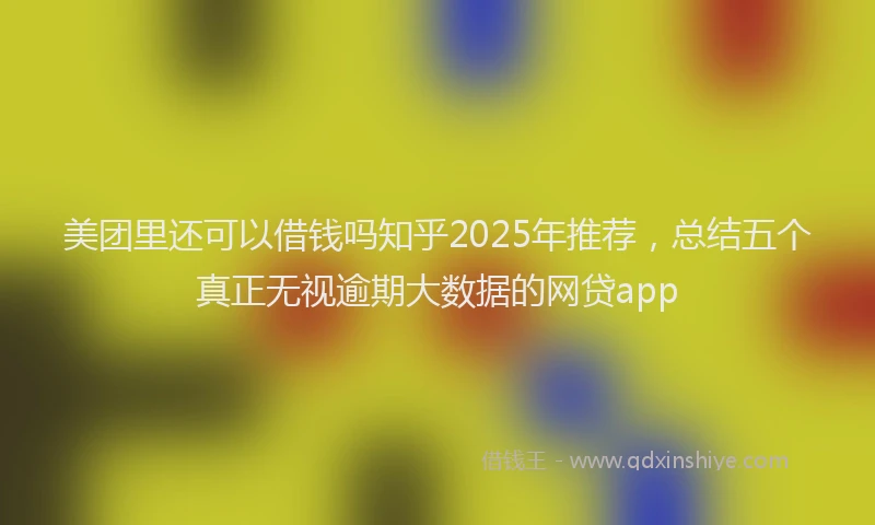美团里还可以借钱吗知乎2025年推荐，总结五个真正无视逾期大数据的网贷app