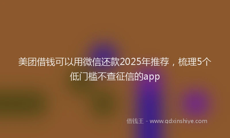 美团借钱可以用微信还款2025年推荐，梳理5个低门槛不查征信的app