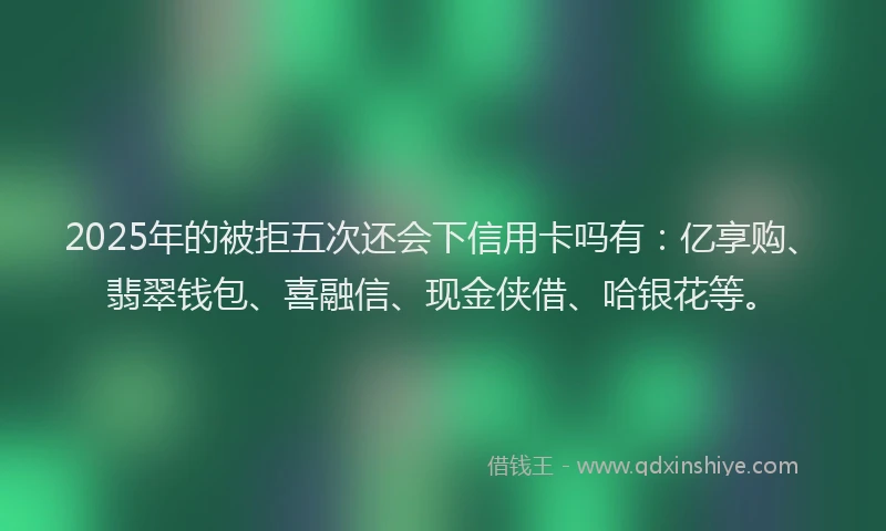 2025年的被拒五次还会下信用卡吗有：亿享购、翡翠钱包、喜融信、现金侠借、哈银花等。