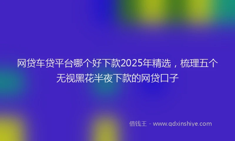 网贷车贷平台哪个好下款2025年精选，梳理五个无视黑花半夜下款的网贷口子