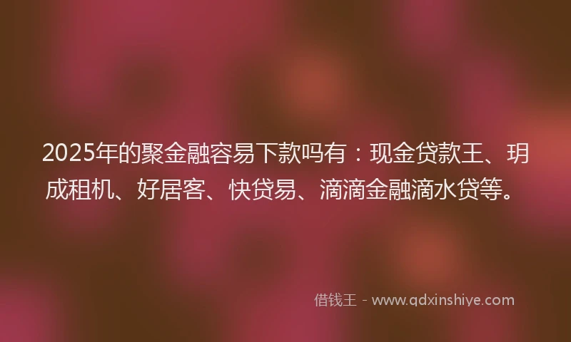 2025年的聚金融容易下款吗有：现金贷款王、玥成租机、好居客、快贷易、滴滴金融滴水贷等。