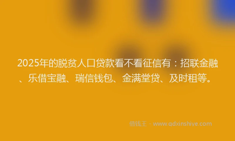 2025年的脱贫人口贷款看不看征信有：招联金融、乐借宝融、瑞信钱包、金满堂贷、及时租等。