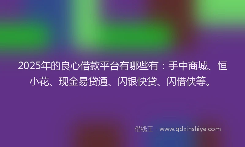 2025年的良心借款平台有哪些有：手中商城、恒小花、现金易贷通、闪银快贷、闪借侠等。