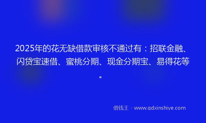 2025年的花无缺借款审核不通过有：招联金融、闪贷宝速借、蜜桃分期、现金分期宝、易得花等。