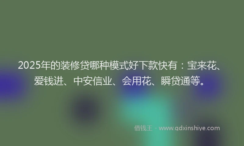2025年的装修贷哪种模式好下款快有：宝来花、爱钱进、中安信业、会用花、瞬贷通等。