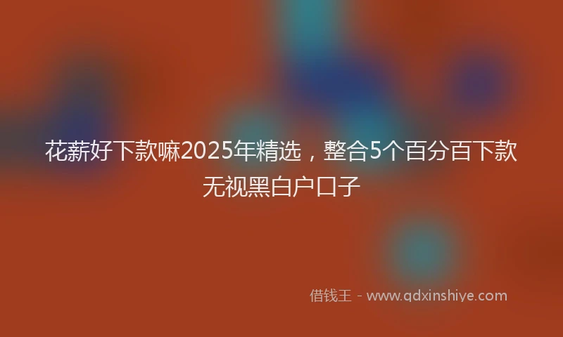 花薪好下款嘛2025年精选，整合5个百分百下款无视黑白户口子
