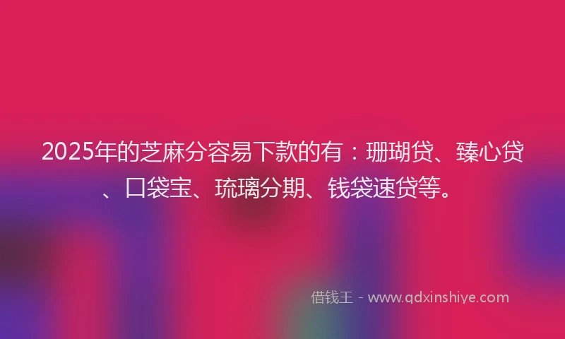 2025年的芝麻分容易下款的有：珊瑚贷、臻心贷、口袋宝、琉璃分期、钱袋速贷等。