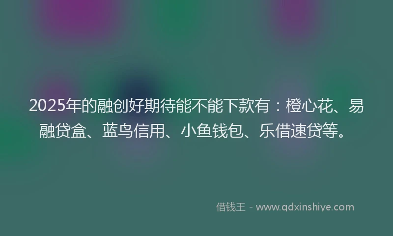 2025年的融创好期待能不能下款有：橙心花、易融贷盒、蓝鸟信用、小鱼钱包、乐借速贷等。