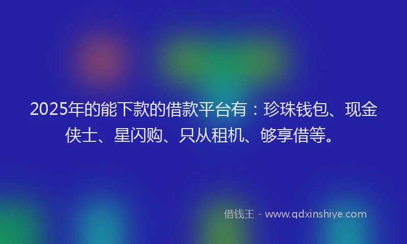2025年的能下款的借款平台有：珍珠钱包、现金侠士、星闪购、只从租机、够享借等。
