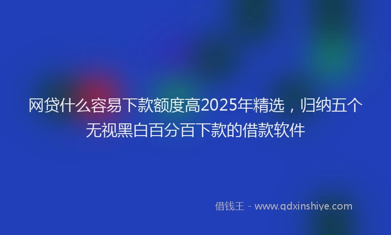 网贷什么容易下款额度高2025年精选，归纳五个无视黑白百分百下款的借款软件