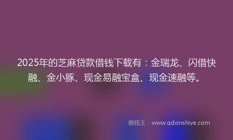 2025年的芝麻贷款借钱下载有：金瑞龙、闪借快融、金小豚、现金易融宝盒、现金速融等。