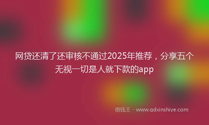网贷还清了还审核不通过2025年推荐，分享五个无视一切是人就下款的app