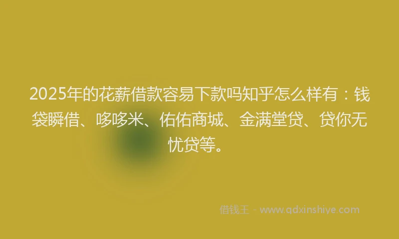 2025年的花薪借款容易下款吗知乎怎么样有：钱袋瞬借、哆哆米、佑佑商城、金满堂贷、贷你无忧贷等。