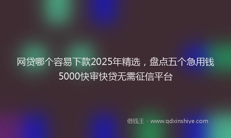 网贷哪个容易下款2025年精选，盘点五个急用钱5000快审快贷无需征信平台