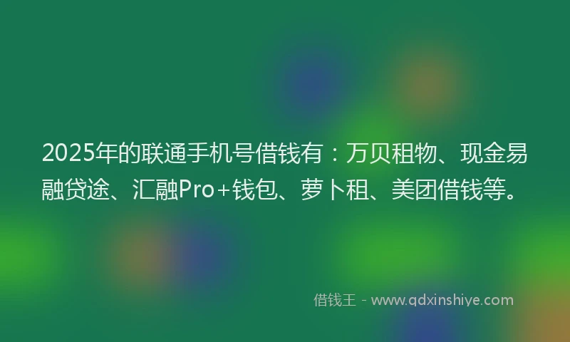 2025年的联通手机号借钱有：万贝租物、现金易融贷途、汇融Pro+钱包、萝卜租、美团借钱等。