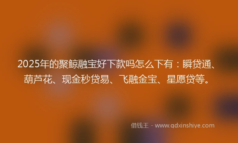 2025年的聚鲸融宝好下款吗怎么下有：瞬贷通、葫芦花、现金秒贷易、飞融金宝、星愿贷等。