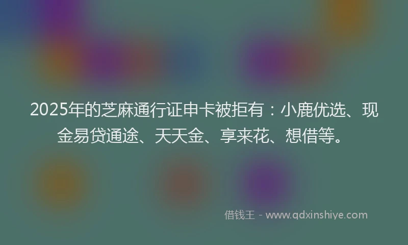 2025年的芝麻通行证申卡被拒有：小鹿优选、现金易贷通途、天天金、享来花、想借等。