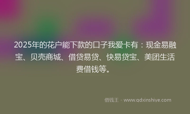 2025年的花户能下款的口子我爱卡有：现金易融宝、贝壳商城、借贷易贷、快易贷宝、美团生活费借钱等。