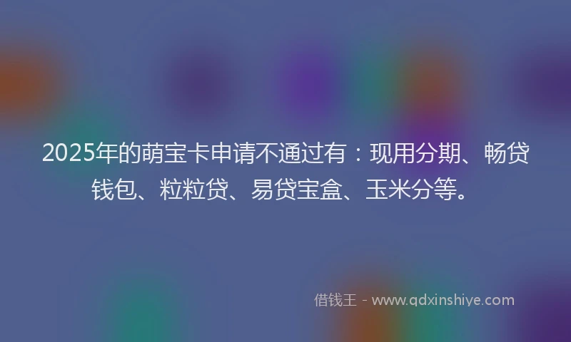 2025年的萌宝卡申请不通过有：现用分期、畅贷钱包、粒粒贷、易贷宝盒、玉米分等。