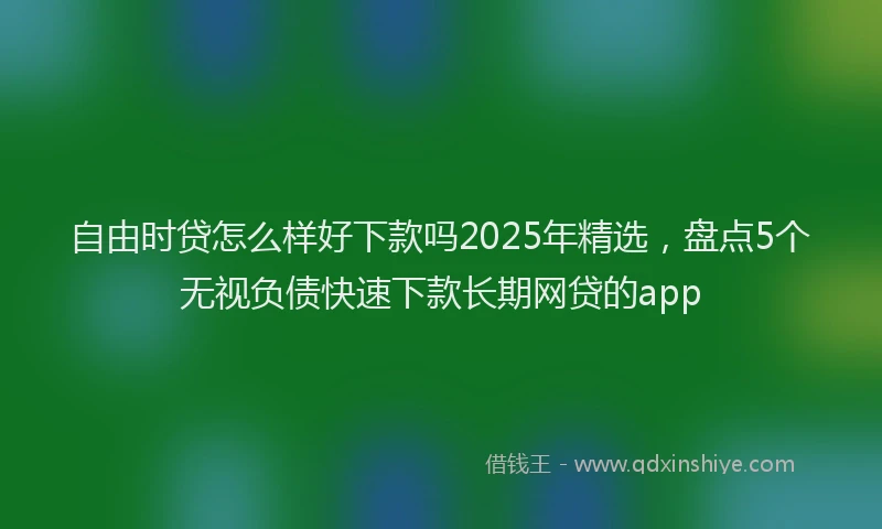 自由时贷怎么样好下款吗2025年精选，盘点5个无视负债快速下款长期网贷的app