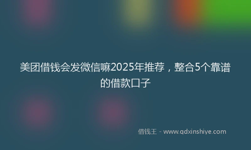 美团借钱会发微信嘛2025年推荐，整合5个靠谱的借款口子