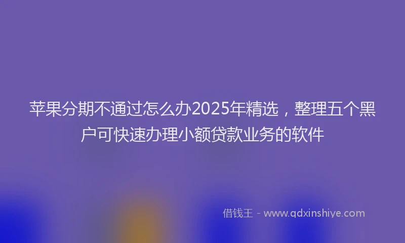 苹果分期不通过怎么办2025年精选，整理五个黑户可快速办理小额贷款业务的软件