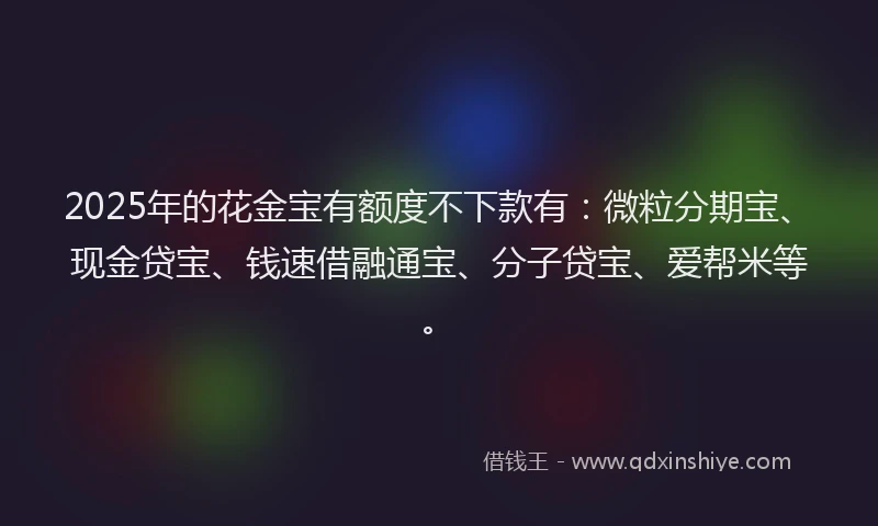 2025年的花金宝有额度不下款有：微粒分期宝、现金贷宝、钱速借融通宝、分子贷宝、爱帮米等。
