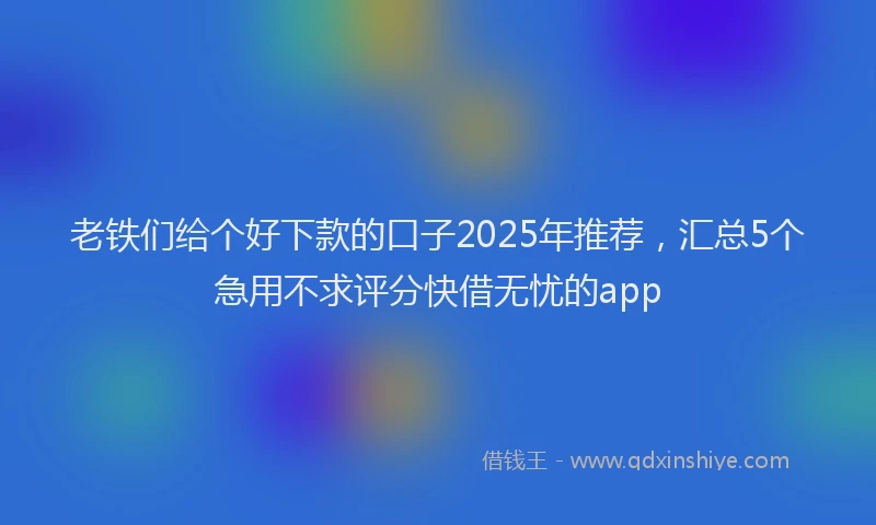 老铁们给个好下款的口子2025年推荐，汇总5个急用不求评分快借无忧的app