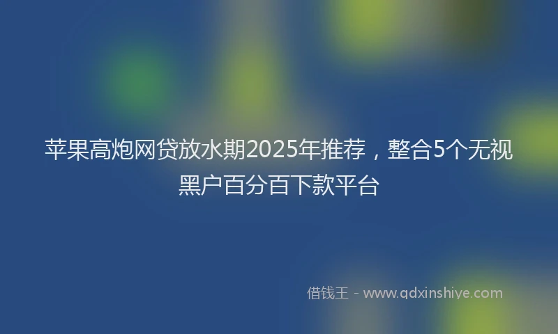 苹果高炮网贷放水期2025年推荐，整合5个无视黑户百分百下款平台