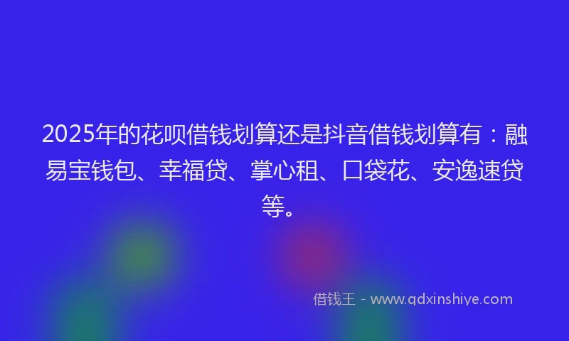 2025年的花呗借钱划算还是抖音借钱划算有：融易宝钱包、幸福贷、掌心租、口袋花、安逸速贷等。