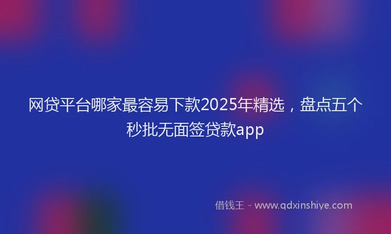 网贷平台哪家最容易下款2025年精选，盘点五个秒批无面签贷款app