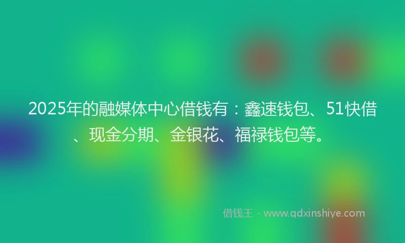 2025年的融媒体中心借钱有：鑫速钱包、51快借、现金分期、金银花、福禄钱包等。