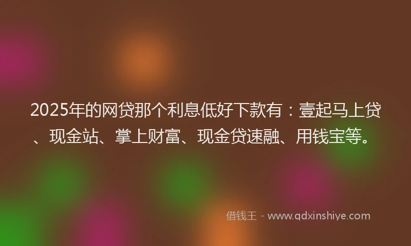 2025年的网贷那个利息低好下款有：壹起马上贷、现金站、掌上财富、现金贷速融、用钱宝等。