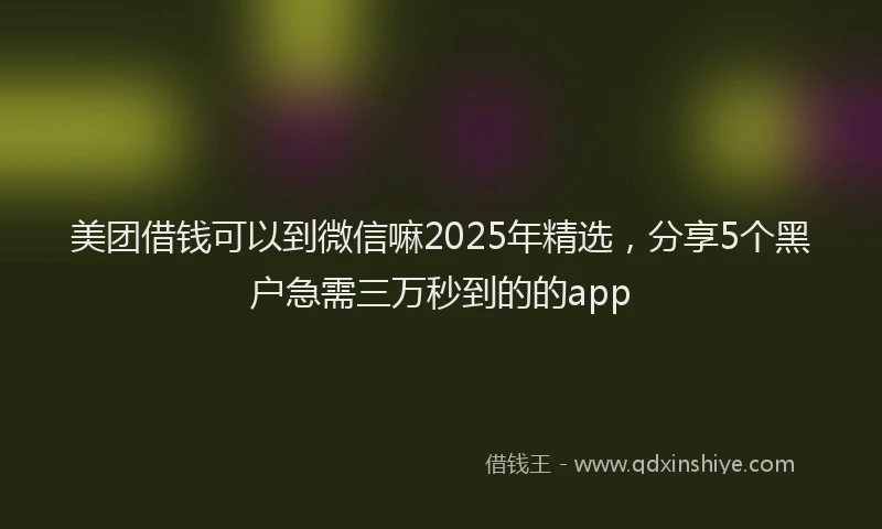 美团借钱可以到微信嘛2025年精选，分享5个黑户急需三万秒到的的app