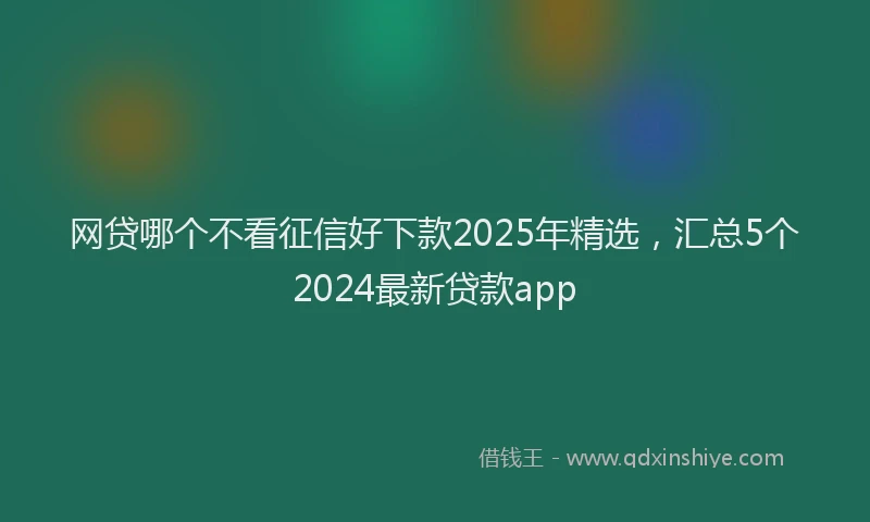 网贷哪个不看征信好下款2025年精选，汇总5个2024最新贷款app