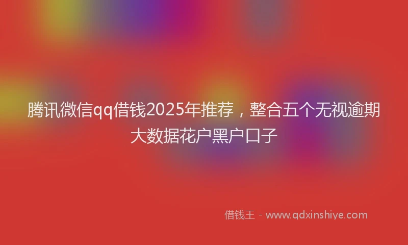 腾讯微信qq借钱2025年推荐，整合五个无视逾期大数据花户黑户口子