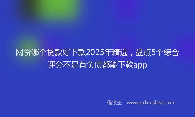 网贷哪个贷款好下款2025年精选，盘点5个综合评分不足有负债都能下款app