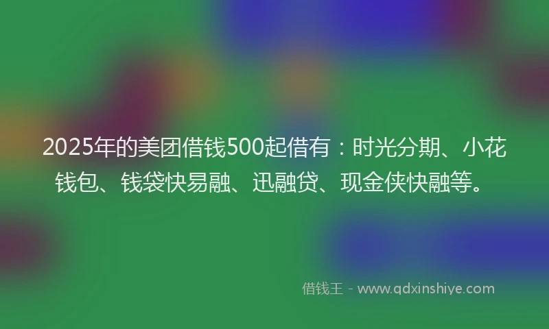 2025年的美团借钱500起借有：时光分期、小花钱包、钱袋快易融、迅融贷、现金侠快融等。